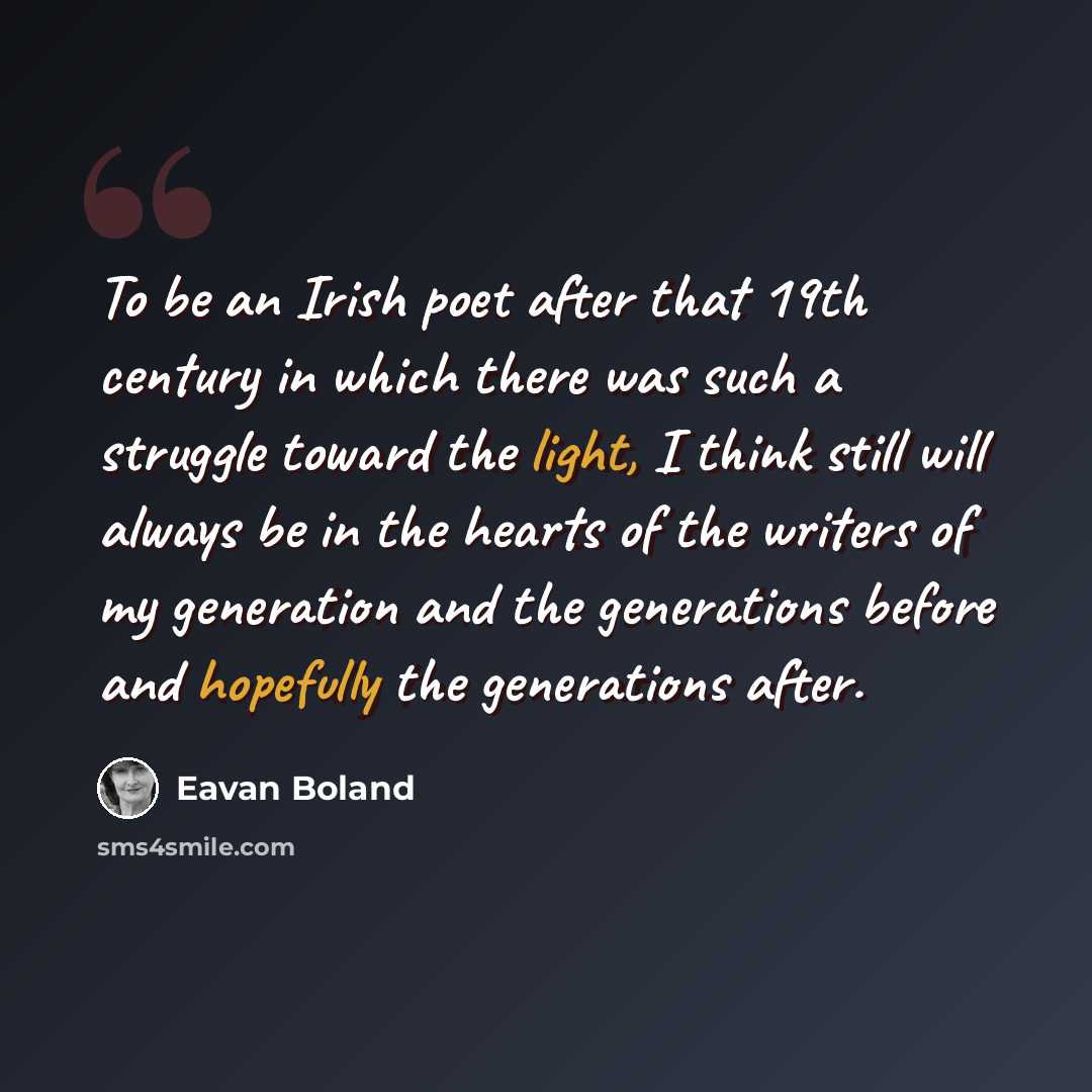 “To be an Irish poet after that 19th century in which there was such a struggle toward the light, I think still will always be in the hearts of the writers of my generation and the generations before and hopefully the generations after.” quote by Eavan Boland