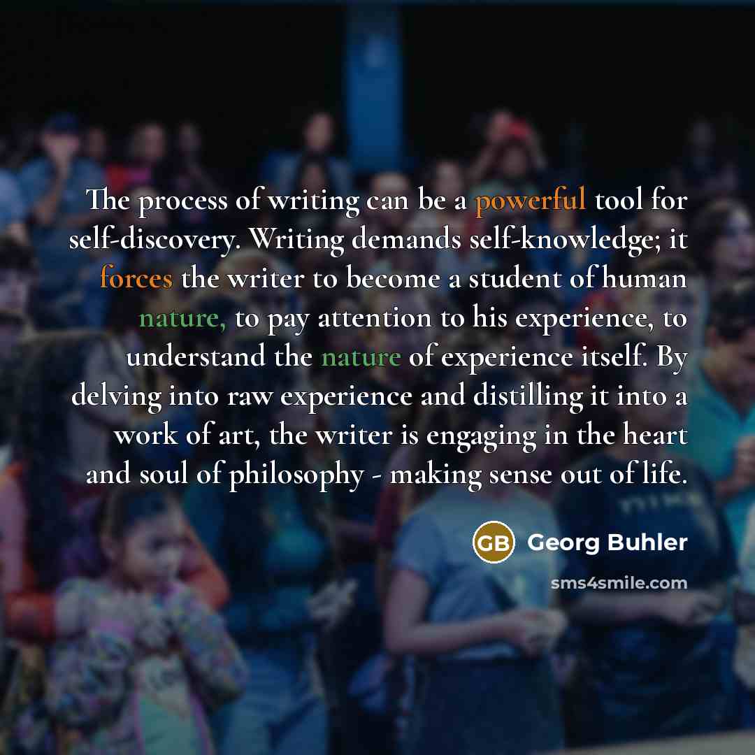 “The process of writing can be a powerful tool for self-discovery. Writing demands self-knowledge; it forces the writer to become a student of human nature, to pay attention to his experience, to understand the nature of experience itself. By delving into raw experience and distilling it into a…” quote by Georg Buhler
