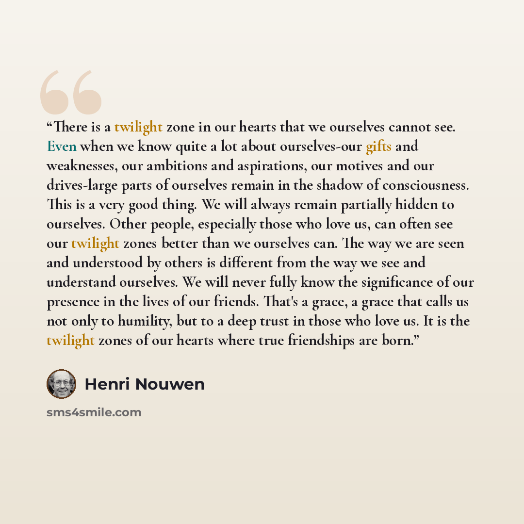 “There is a twilight zone in our hearts that we ourselves cannot see. Even when we know quite a lot about ourselves-our gifts and weaknesses, our ambitions and aspirations, our motives and our drives-large parts of ourselves remain in the shadow of consciousness. This is a very good thing. We will…” quote by Henri Nouwen