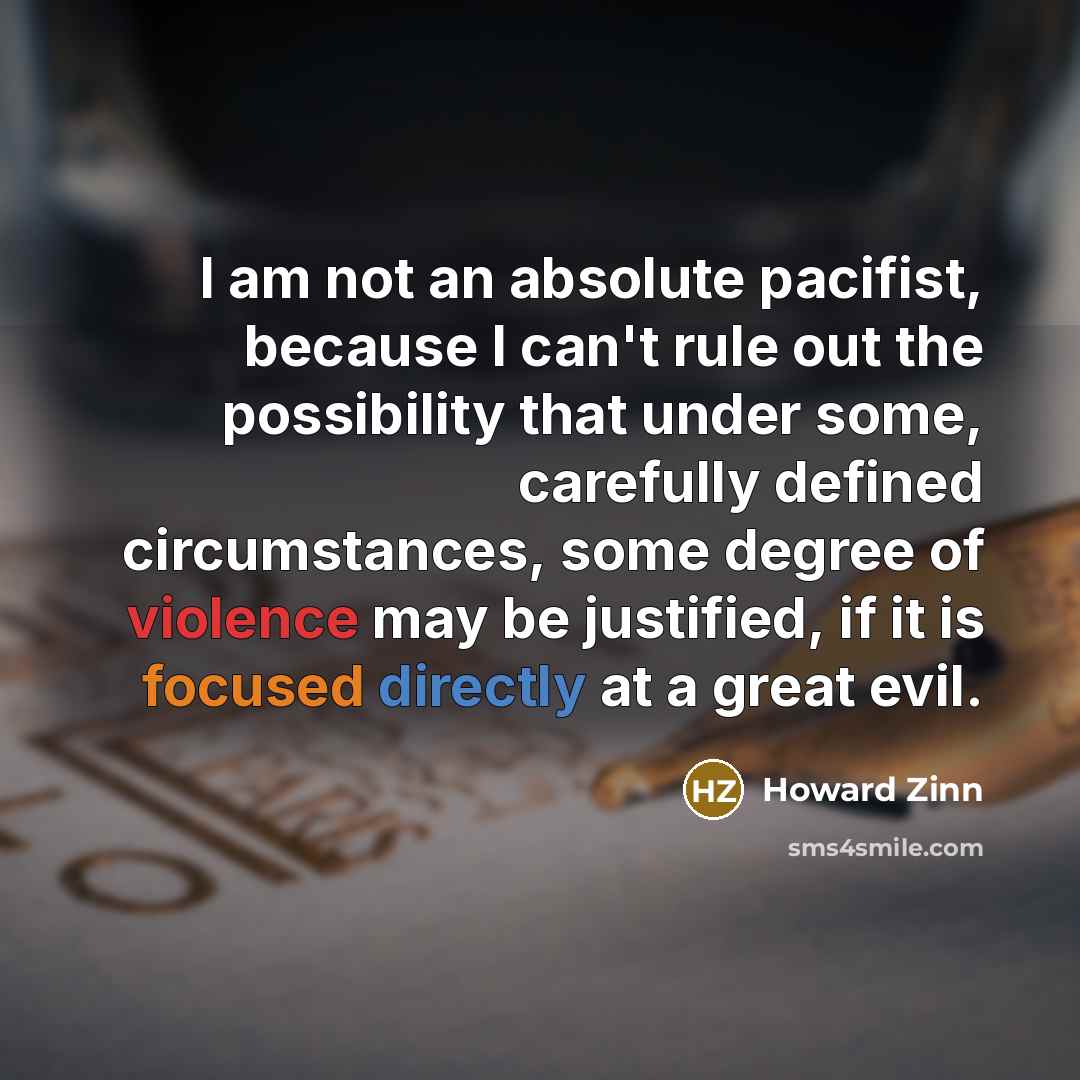 “I am not an absolute pacifist, because I can't rule out the possibility that under some, carefully defined circumstances, some degree of violence may be justified, if it is focused directly at a great evil.” quote by Howard Zinn