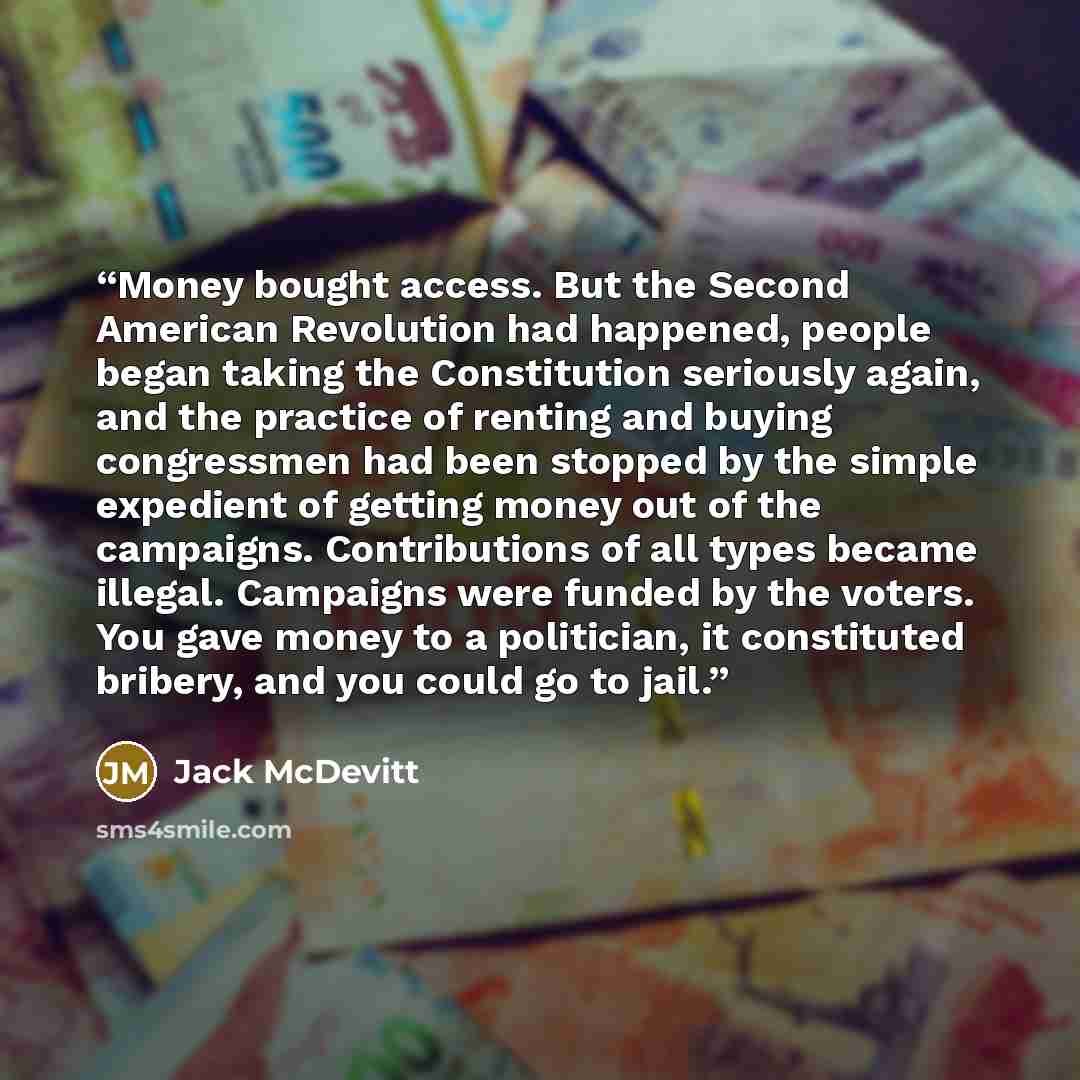 “Money bought access. But the Second American Revolution had happened, people began taking the Constitution seriously again, and the practice of renting and buying congressmen had been stopped by the simple expedient of getting money out of the campaigns. Contributions of all types became illegal…” quote by Jack McDevitt