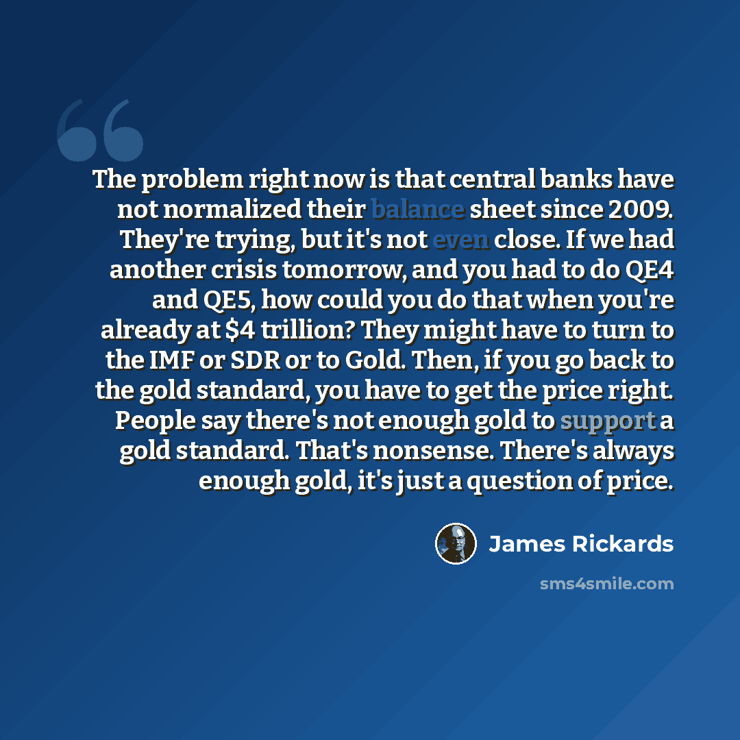 “The problem right now is that central banks have not normalized their balance sheet since 2009. They're trying, but it's not even close. If we had another crisis tomorrow, and you had to do QE4 and QE5, how could you do that when you're already at $4 trillion? They might have to turn to the IMF or…” quote by James Rickards