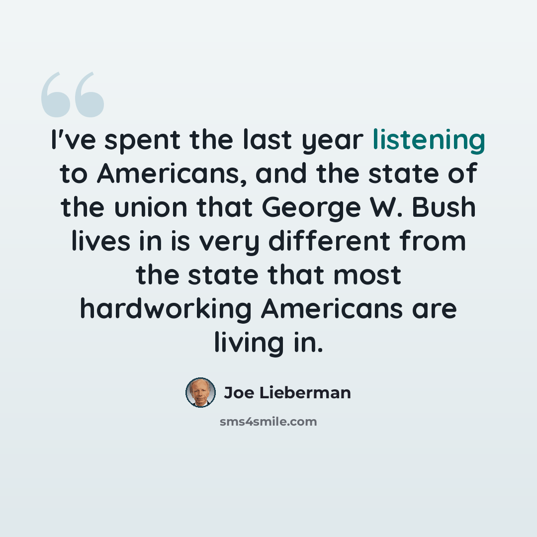 “I've spent the last year listening to Americans, and the state of the union that George W. Bush lives in is very different from the state that most hardworking Americans are living in.” quote by Joe Lieberman