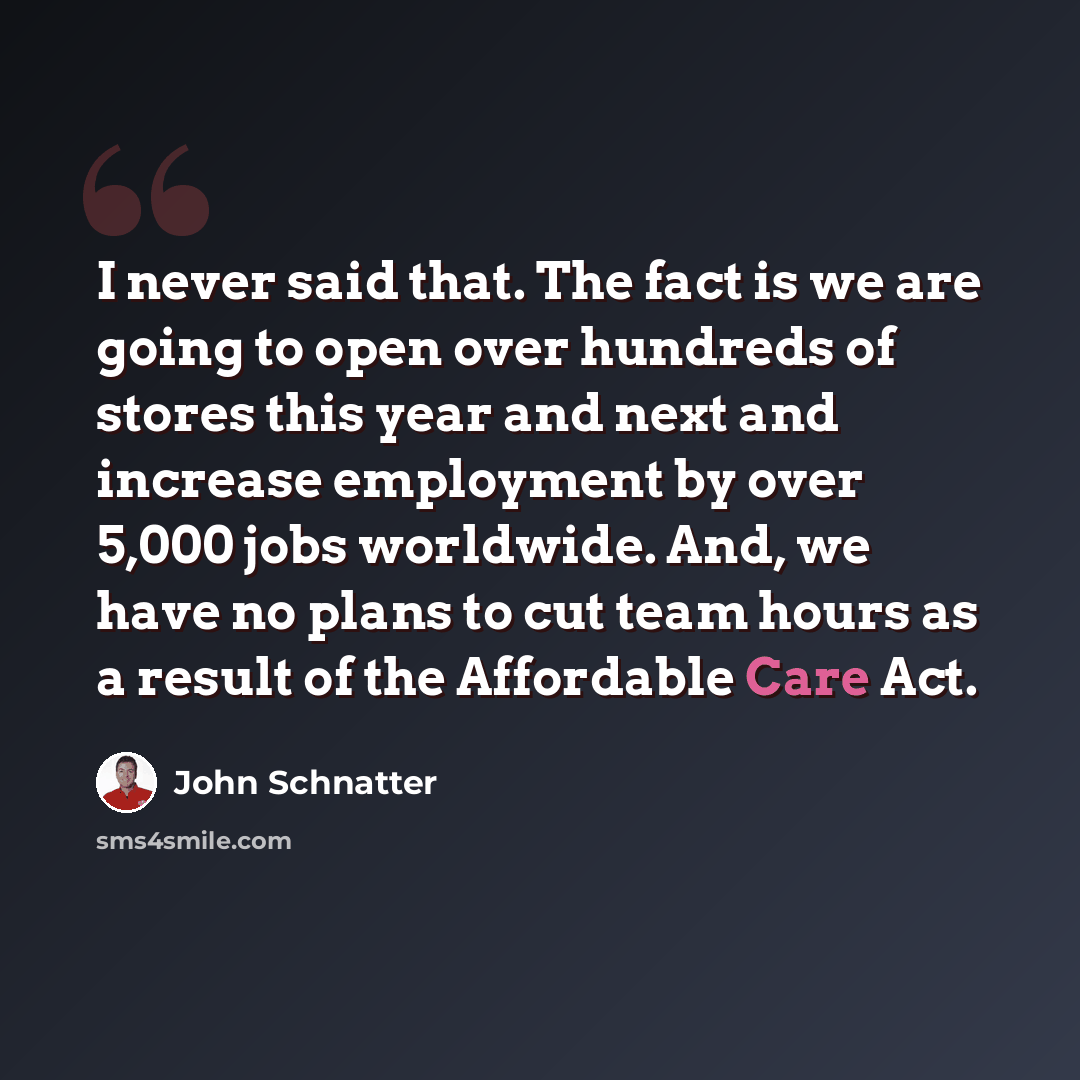 “I never said that. The fact is we are going to open over hundreds of stores this year and next and increase employment by over 5,000 jobs worldwide. And, we have no plans to cut team hours as a result of the Affordable Care Act.” quote by John Schnatter