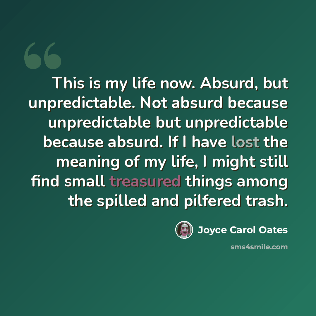 “This is my life now. Absurd, but unpredictable. Not absurd because unpredictable but unpredictable because absurd. If I have lost the meaning of my life, I might still find small treasured things among the spilled and pilfered trash.” quote by Joyce Carol Oates