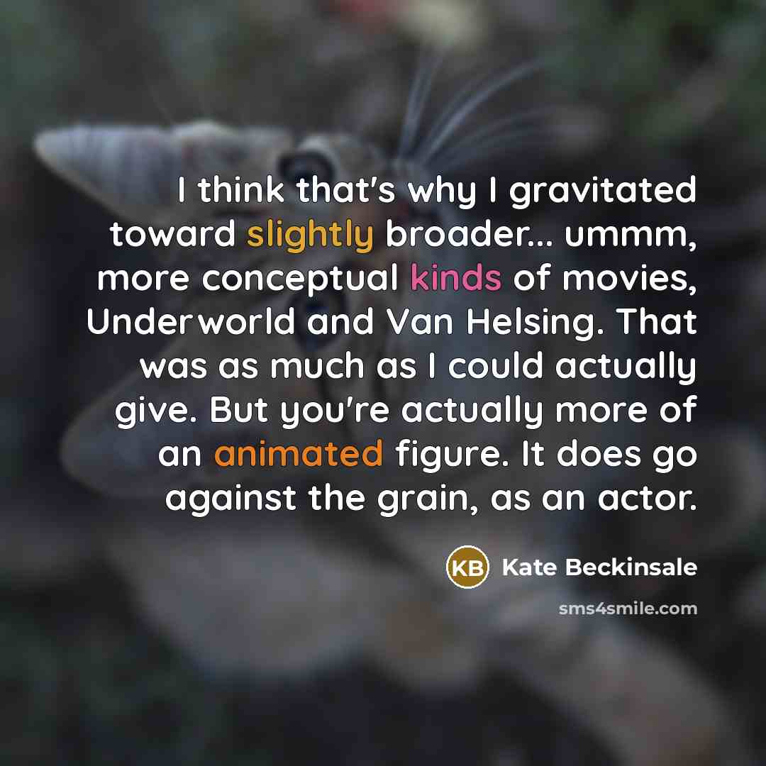 “I think that's why I gravitated toward slightly broader... ummm, more conceptual kinds of movies, Underworld and Van Helsing. That was as much as I could actually give. But you're actually more of an animated figure. It does go against the grain, as an actor.” quote by Kate Beckinsale