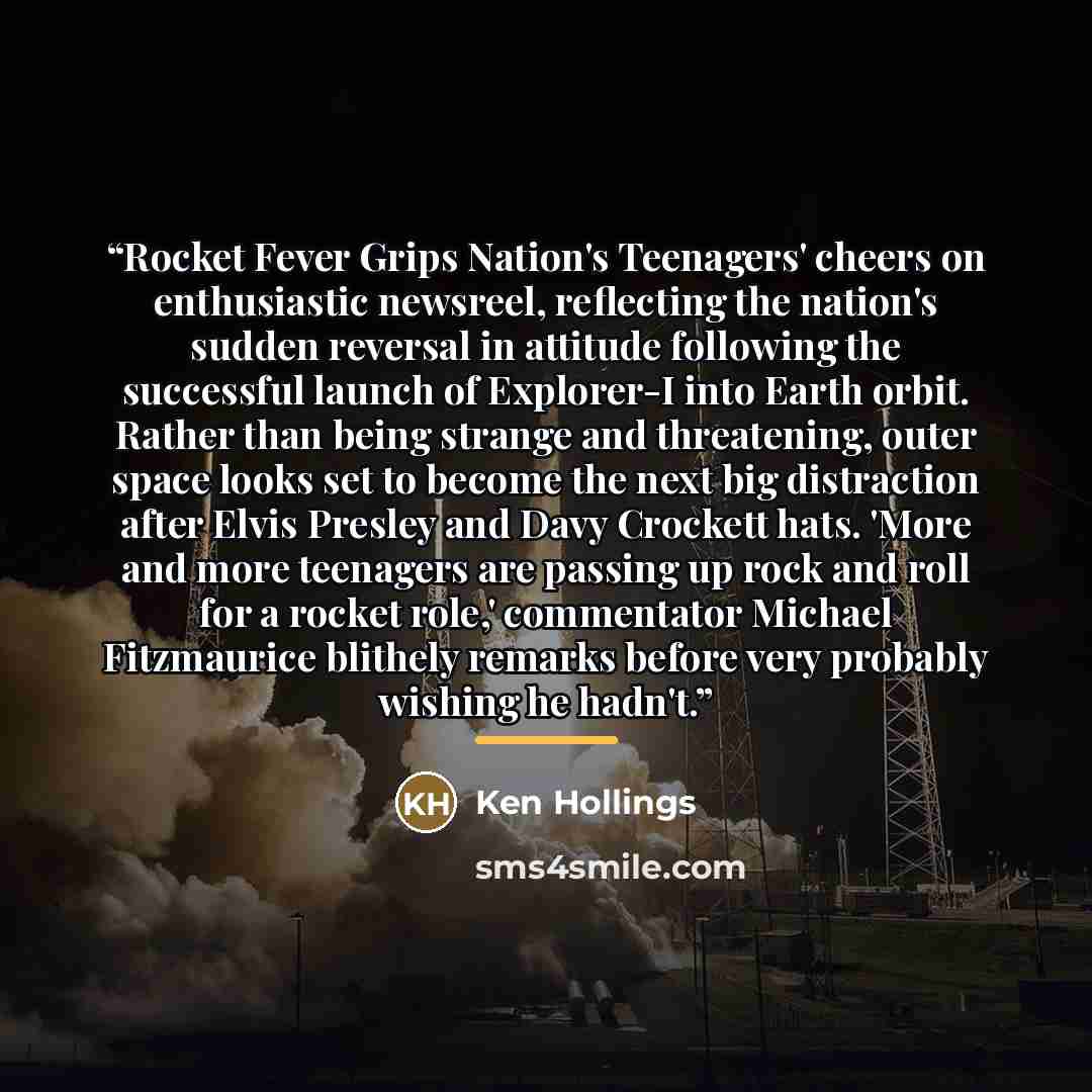 “Rocket Fever Grips Nation's Teenagers' cheers on enthusiastic newsreel, reflecting the nation's sudden reversal in attitude following the successful launch of Explorer-I into Earth orbit. Rather than being strange and threatening, outer space looks set to become the next big distraction after…” quote by Ken Hollings