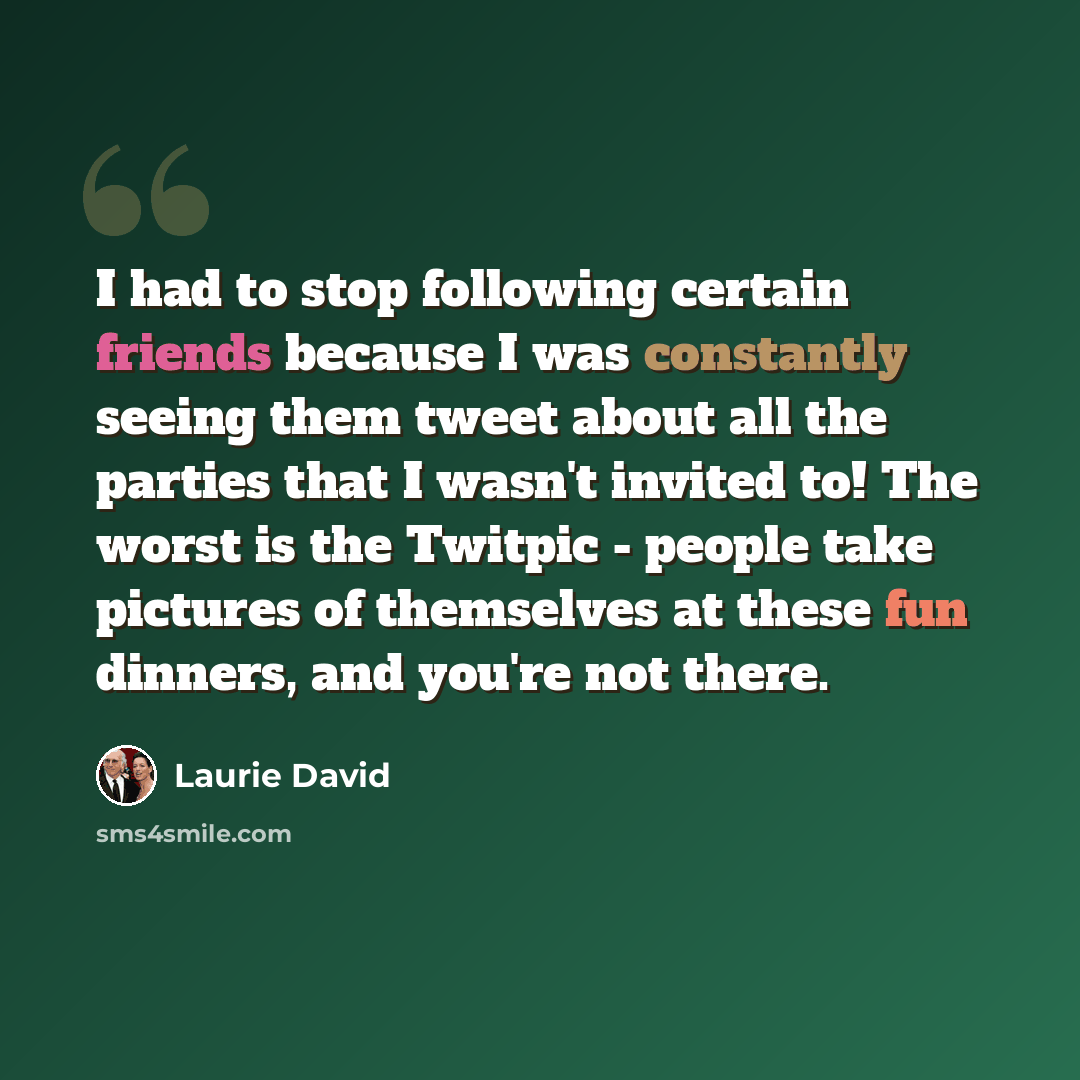 “I had to stop following certain friends because I was constantly seeing them tweet about all the parties that I wasn't invited to! The worst is the Twitpic - people take pictures of themselves at these fun dinners, and you're not there.” quote by Laurie David