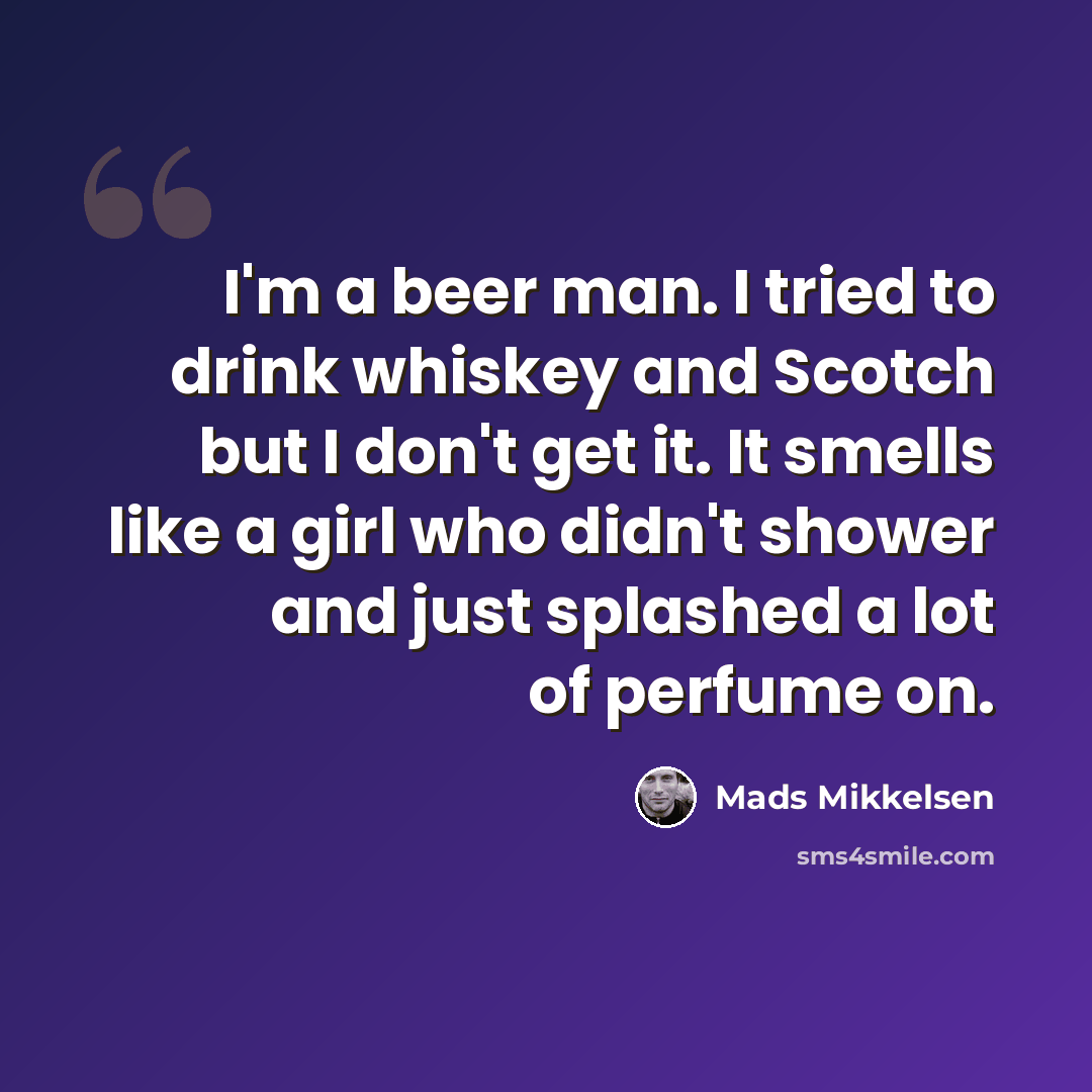 “I'm a beer man. I tried to drink whiskey and Scotch but I don't get it. It smells like a girl who didn't shower and just splashed a lot of perfume on.” quote by Mads Mikkelsen