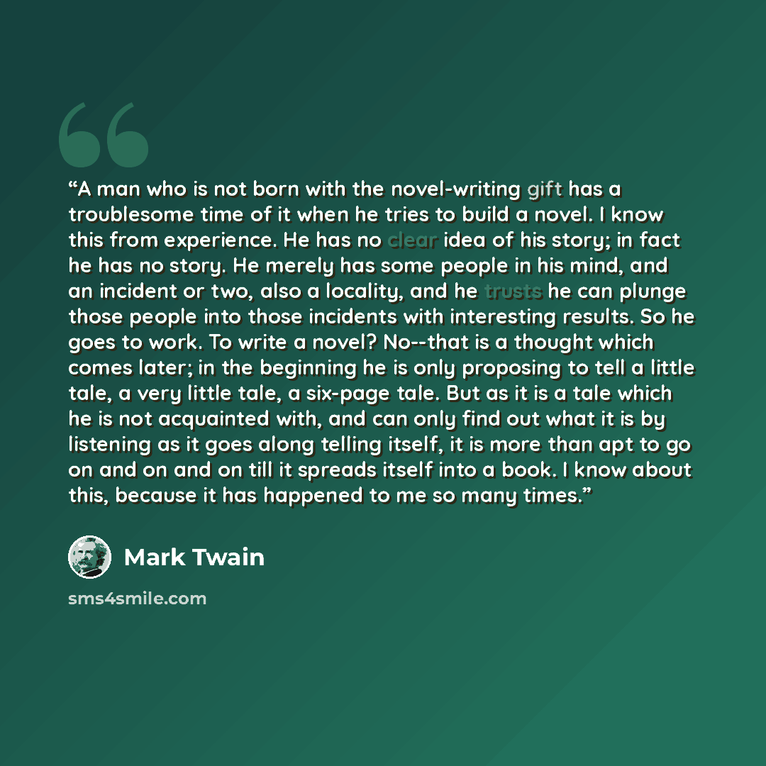 “A man who is not born with the novel-writing gift has a troublesome time of it when he tries to build a novel. I know this from experience. He has no clear idea of his story; in fact he has no story. He merely has some people in his mind, and an incident or two, also a locality, and he trusts he…” quote by Mark Twain