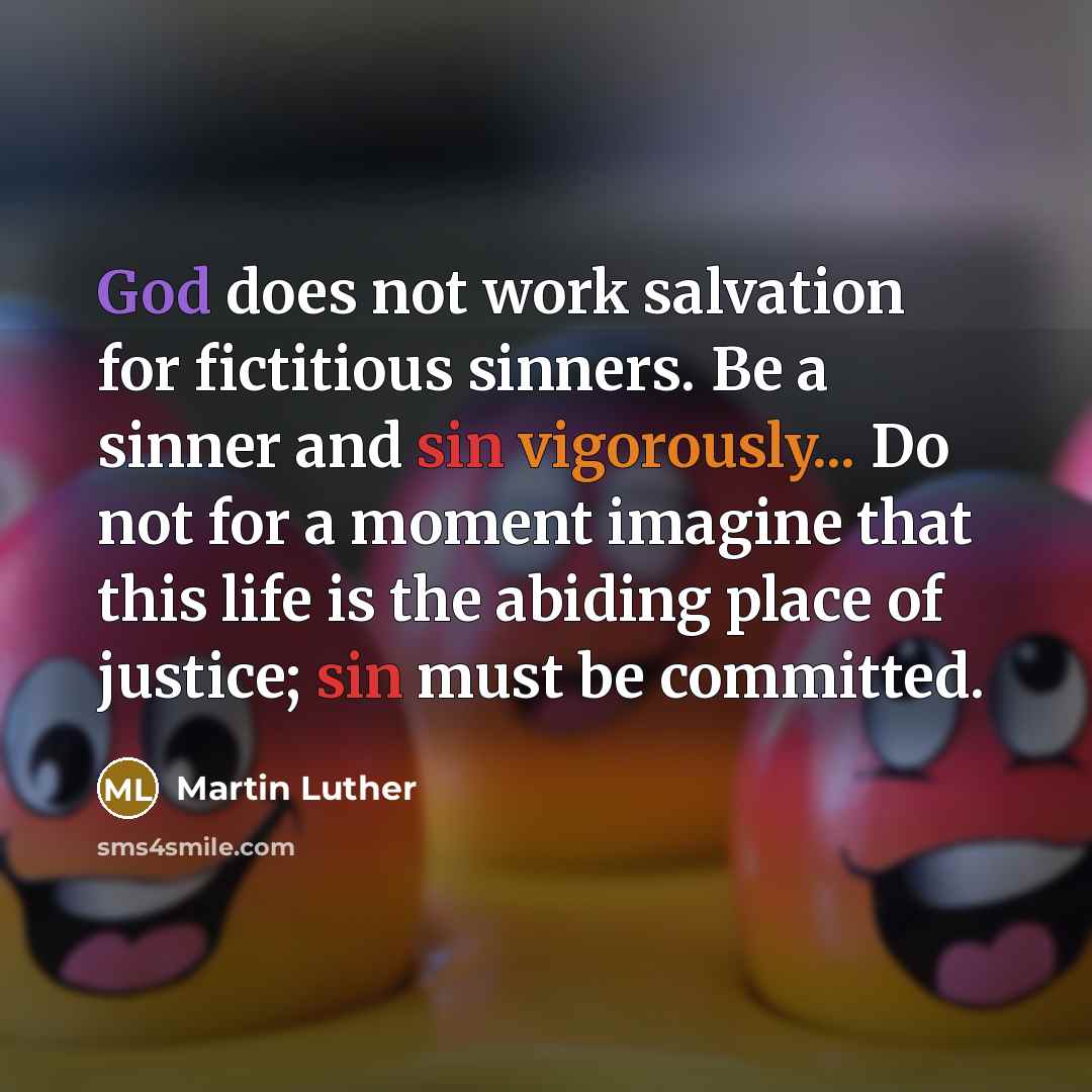 “God does not work salvation for fictitious sinners. Be a sinner and sin vigorously... Do not for a moment imagine that this life is the abiding place of justice; sin must be committed.” quote by Martin Luther