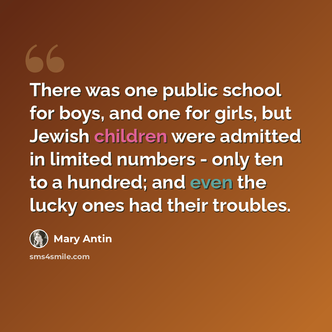 “There was one public school for boys, and one for girls, but Jewish children were admitted in limited numbers - only ten to a hundred; and even the lucky ones had their troubles.” quote by Mary Antin
