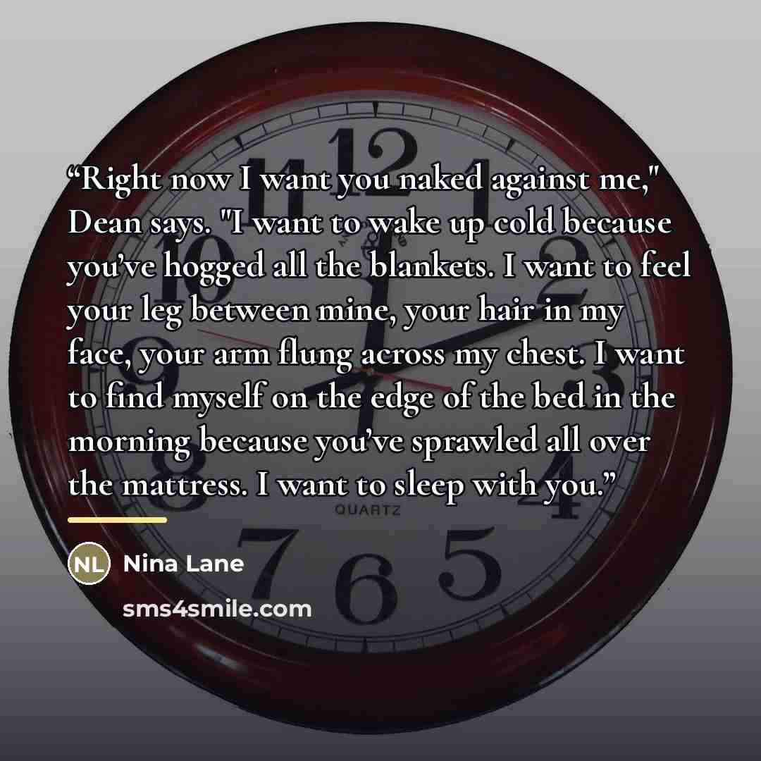 “Right now I want you naked against me," Dean says. "I want to wake up cold because you’ve hogged all the blankets. I want to feel your leg between mine, your hair in my face, your arm flung across my chest. I want to find myself on the edge of the bed in the morning because you’ve sprawled all…” quote by Nina Lane