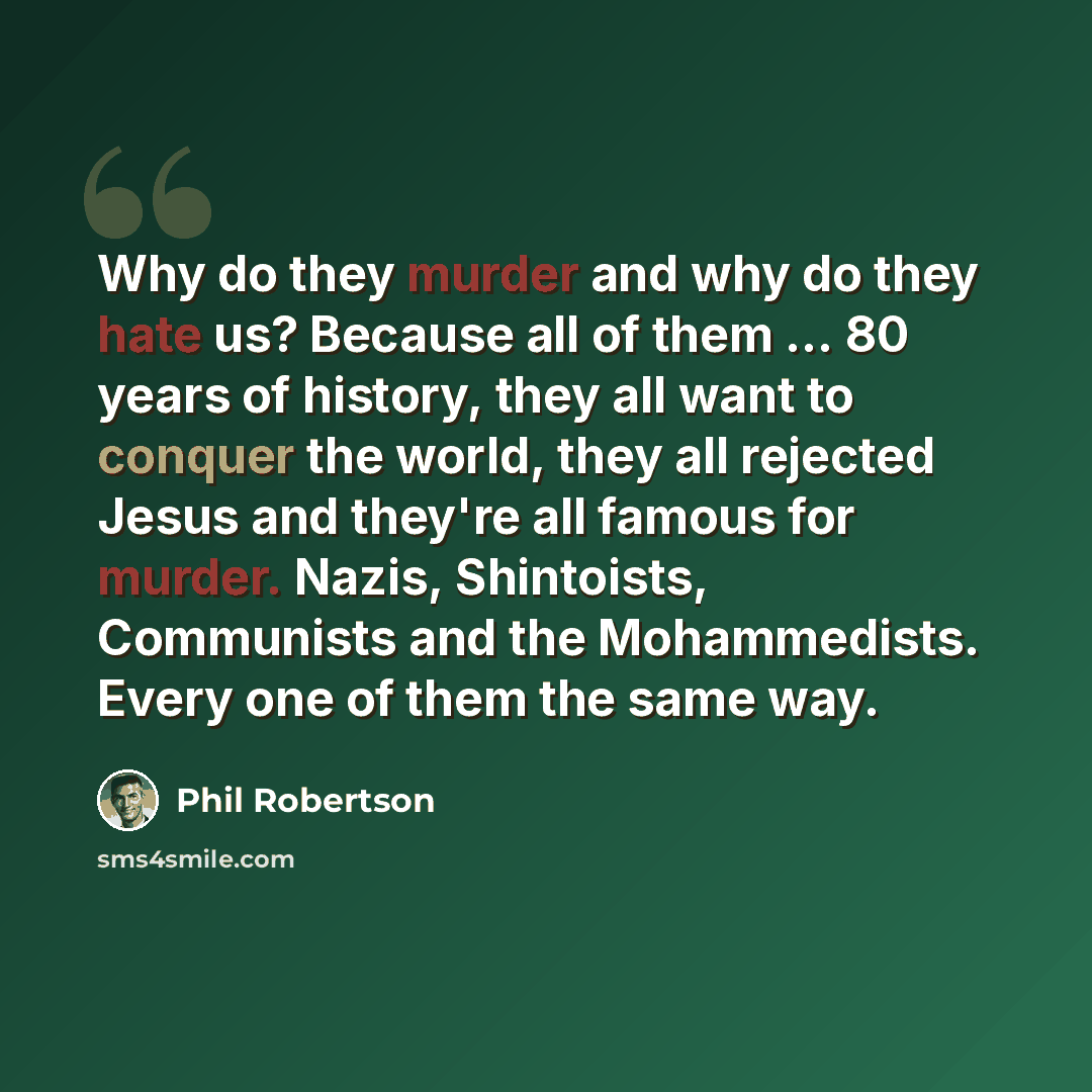 “Why do they murder and why do they hate us? Because all of them ... 80 years of history, they all want to conquer the world, they all rejected Jesus and they're all famous for murder. Nazis, Shintoists, Communists and the Mohammedists. Every one of them the same way.” quote by Phil Robertson