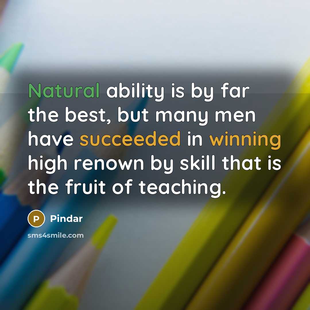 “Natural ability is by far the best, but many men have succeeded in winning high renown by skill that is the fruit of teaching.” quote by Pindar