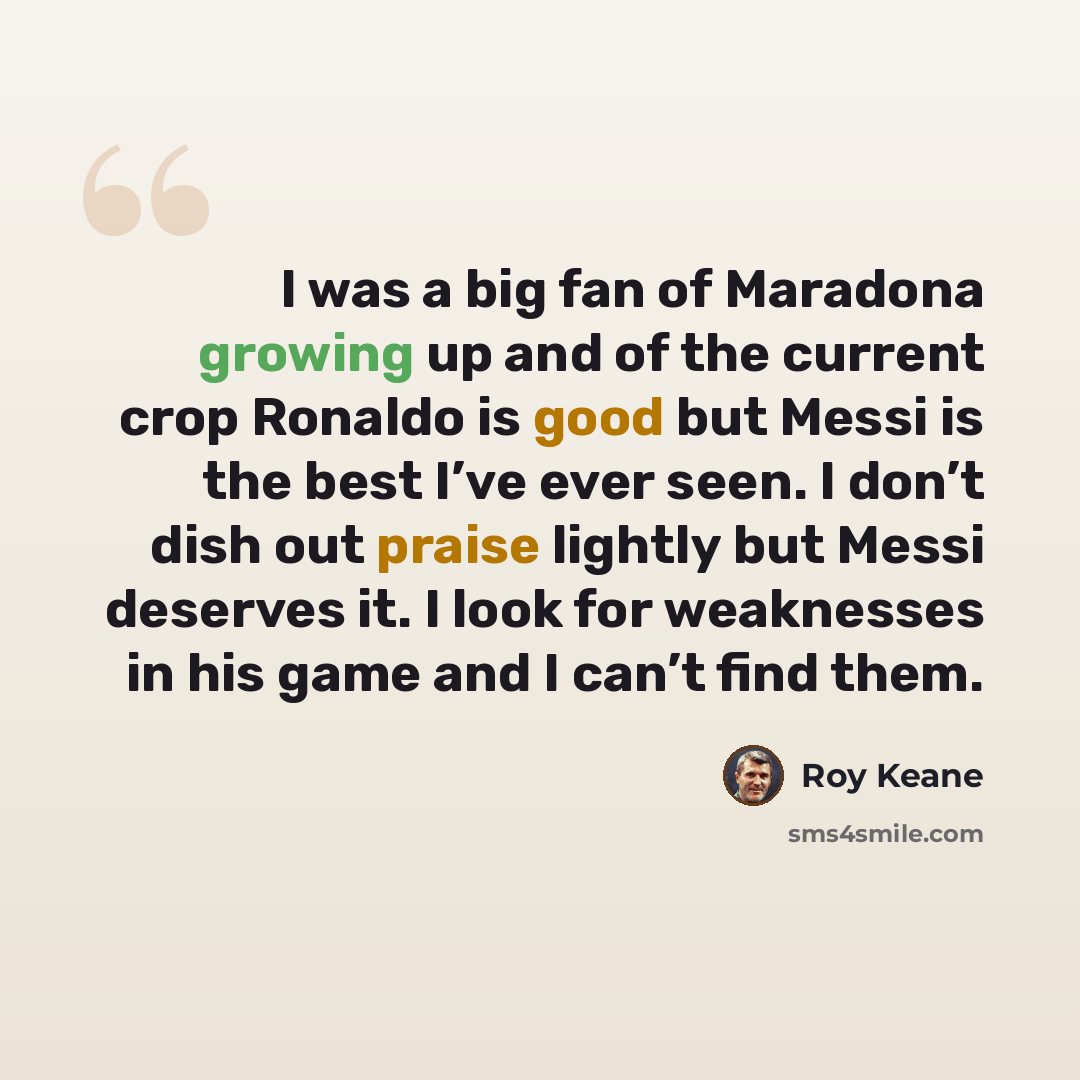 “I was a big fan of Maradona growing up and of the current crop Ronaldo is good but Messi is the best I’ve ever seen. I don’t dish out praise lightly but Messi deserves it. I look for weaknesses in his game and I can’t find them.” quote by Roy Keane