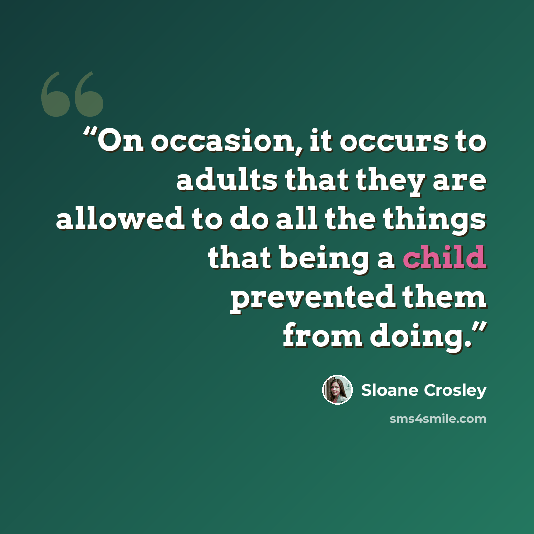 “On occasion, it occurs to adults that they are allowed to do all the things that being a child prevented them from doing.” quote by Sloane Crosley
