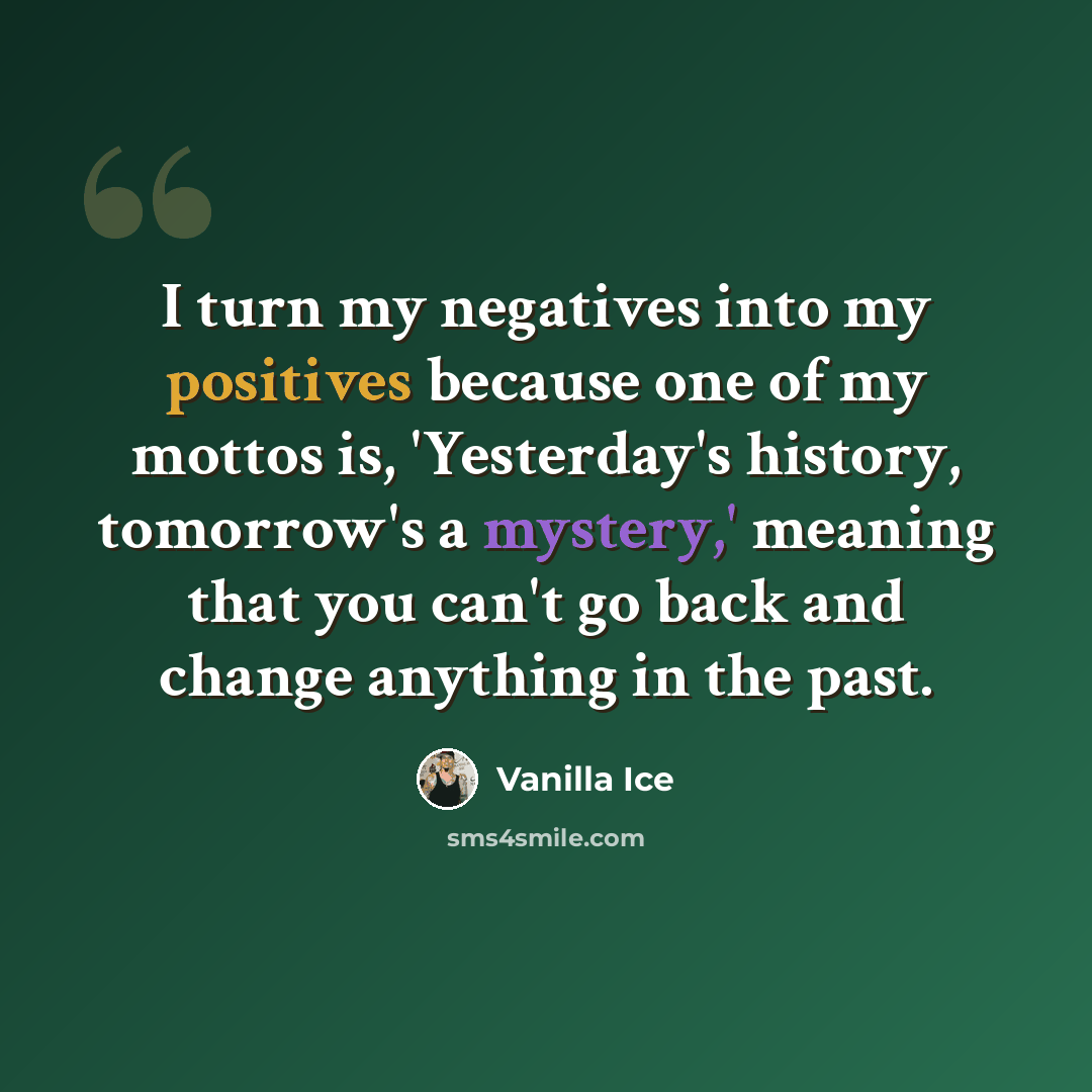 “I turn my negatives into my positives because one of my mottos is, 'Yesterday's history, tomorrow's a mystery,' meaning that you can't go back and change anything in the past.” quote by Vanilla Ice