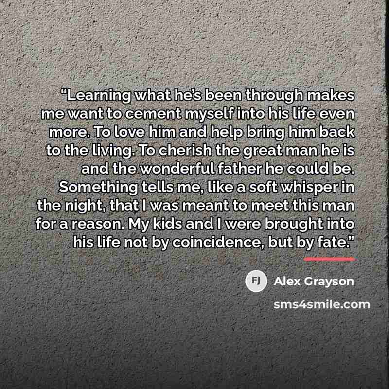 “Learning what he’s been through makes me want to cement myself into his life even more. To love him and help bring him back to the living. To cherish the great man he is and the wonderful father he could be. Something tells me, like a soft whisper in the night, that I was meant to meet this man…” quote by Alex Grayson