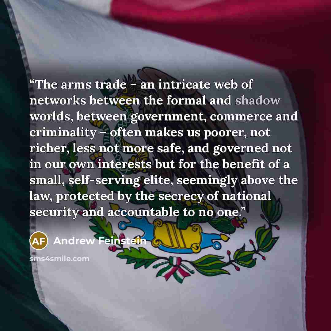“The arms trade – an intricate web of networks between the formal and shadow worlds, between government, commerce and criminality – often makes us poorer, not richer, less not more safe, and governed not in our own interests but for the benefit of a small, self-serving elite, seemingly above the…” quote by Andrew Feinstein