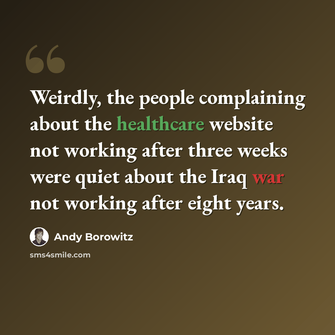 “Weirdly, the people complaining about the healthcare website not working after three weeks were quiet about the Iraq war not working after eight years.” quote by Andy Borowitz