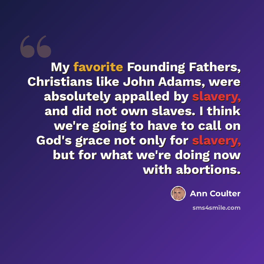 “My favorite Founding Fathers, Christians like John Adams, were absolutely appalled by slavery, and did not own slaves. I think we're going to have to call on God's grace not only for slavery, but for what we're doing now with abortions.” quote by Ann Coulter