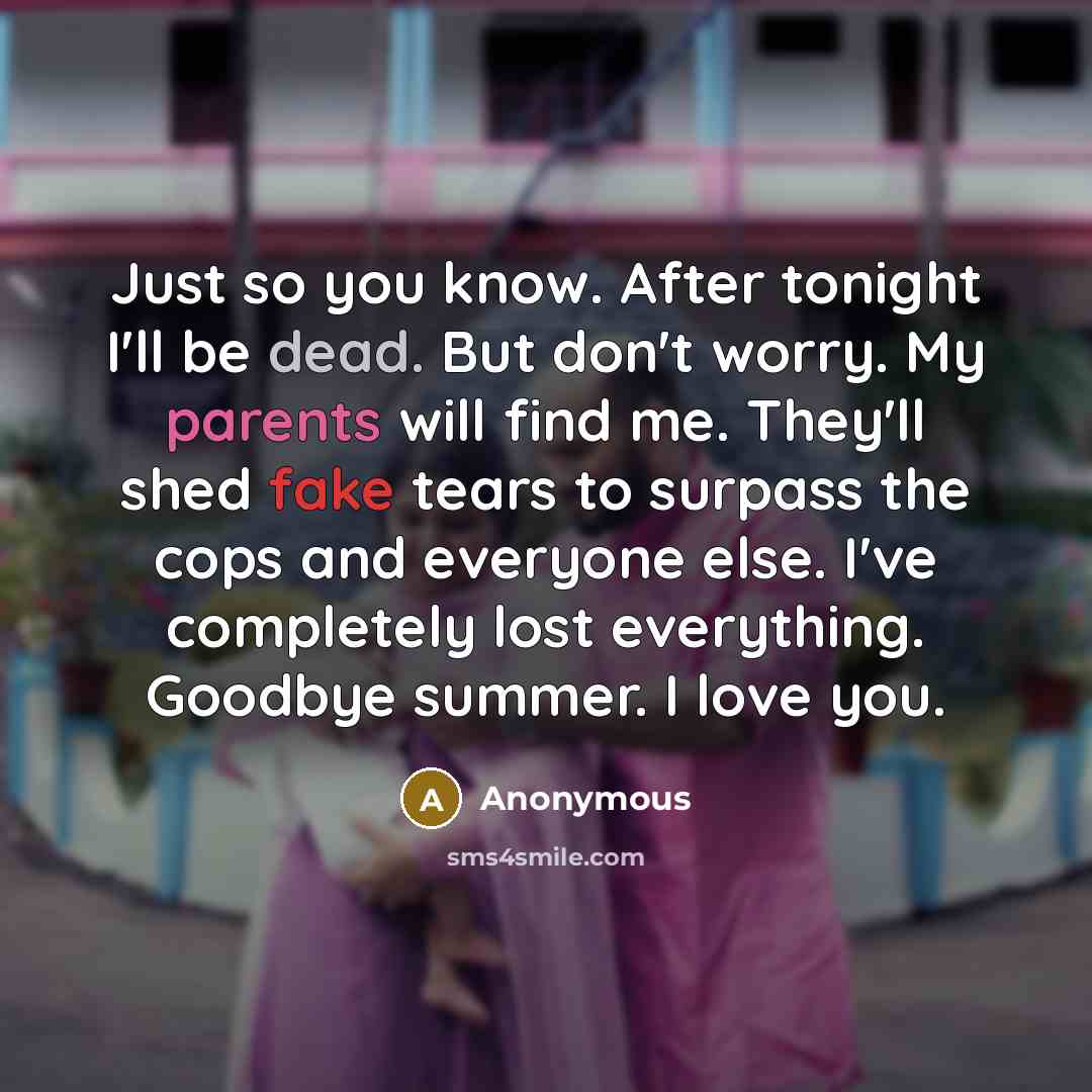 “Just so you know. After tonight I'll be dead. But don't worry. My parents will find me. They'll shed fake tears to surpass the cops and everyone else. I've completely lost everything. Goodbye summer. I love you.” quote by Anonymous