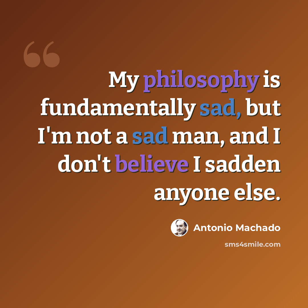 “My philosophy is fundamentally sad, but I'm not a sad man, and I don't believe I sadden anyone else.” quote by Antonio Machado