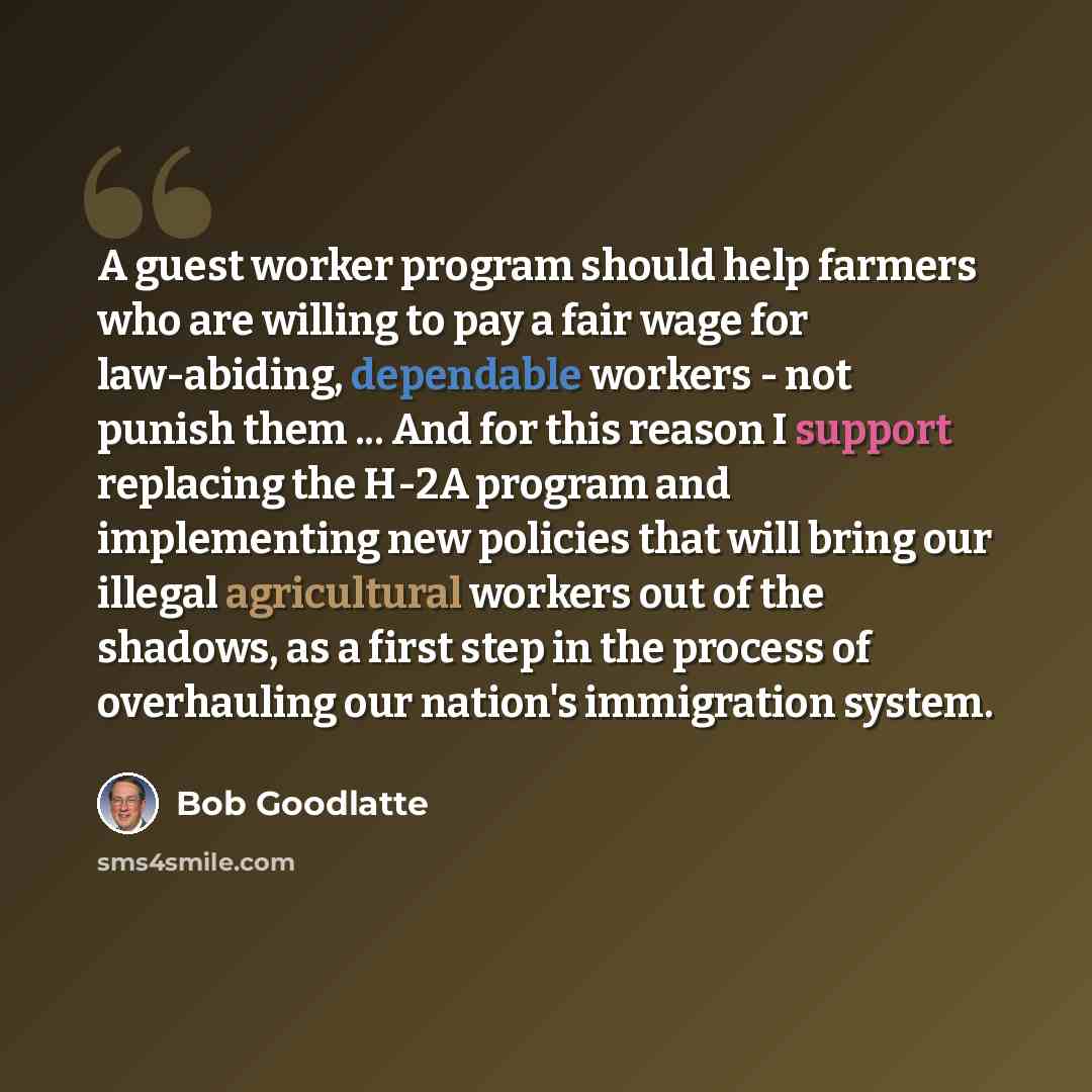 “A guest worker program should help farmers who are willing to pay a fair wage for law-abiding, dependable workers - not punish them ... And for this reason I support replacing the H-2A program and implementing new policies that will bring our illegal agricultural workers out of the shadows, as a…” quote by Bob Goodlatte