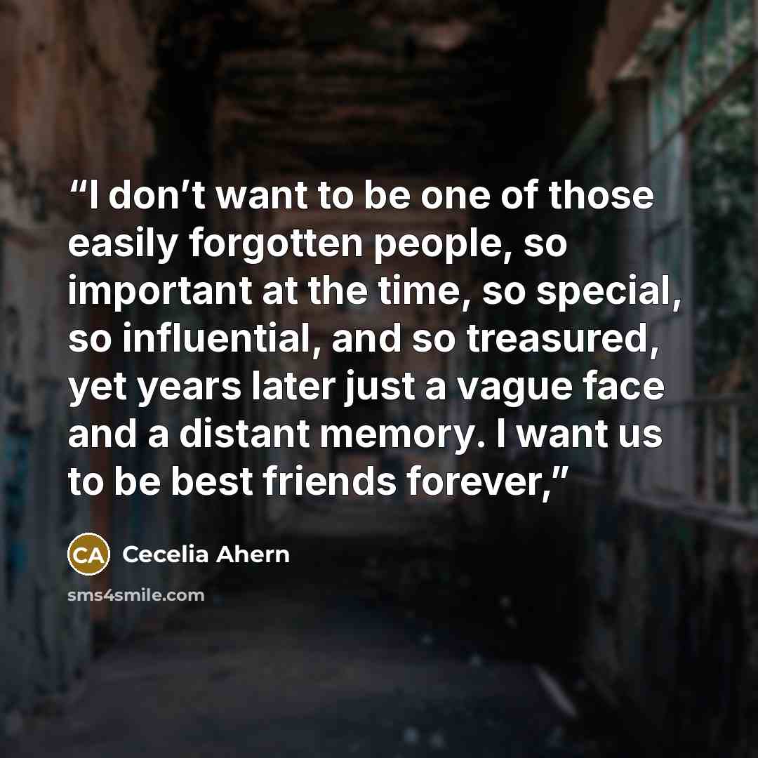 “I don’t want to be one of those easily forgotten people, so important at the time, so special, so influential, and so treasured, yet years later just a vague face and a distant memory. I want us to be best friends forever,” quote by Cecelia Ahern