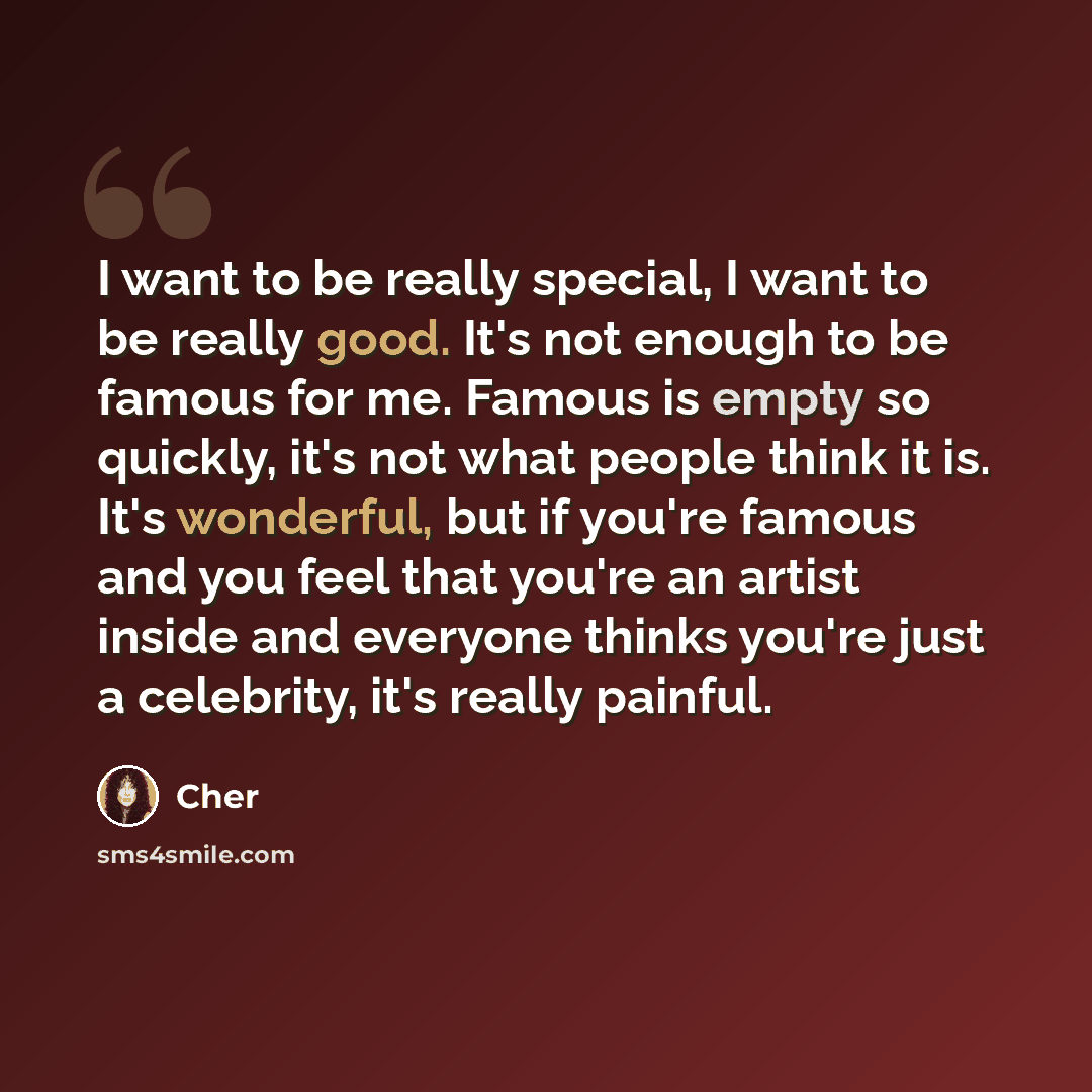 “I want to be really special, I want to be really good. It's not enough to be famous for me. Famous is empty so quickly, it's not what people think it is. It's wonderful, but if you're famous and you feel that you're an artist inside and everyone thinks you're just a celebrity, it's really painful.” quote by Cher