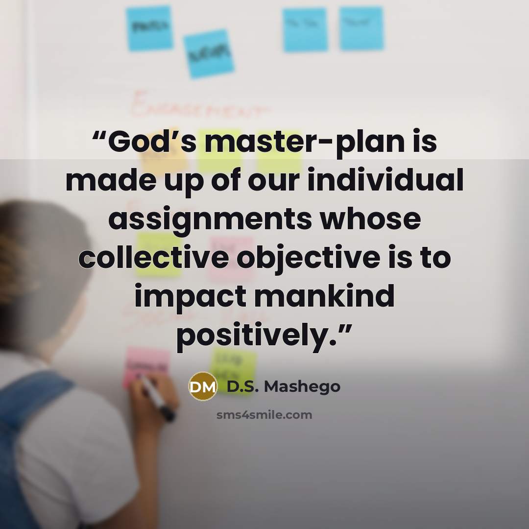 “God’s master-plan is made up of our individual assignments whose collective objective is to impact mankind positively.” quote by D.S. Mashego
