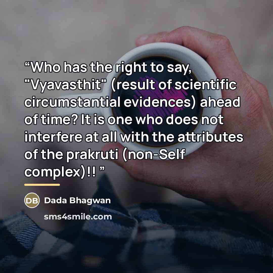 “Who has the right to say, "Vyavasthit" (result of scientific circumstantial evidences) ahead of time? It is one who does not interfere at all with the attributes of the prakruti (non-Self complex)!!” quote by Dada Bhagwan