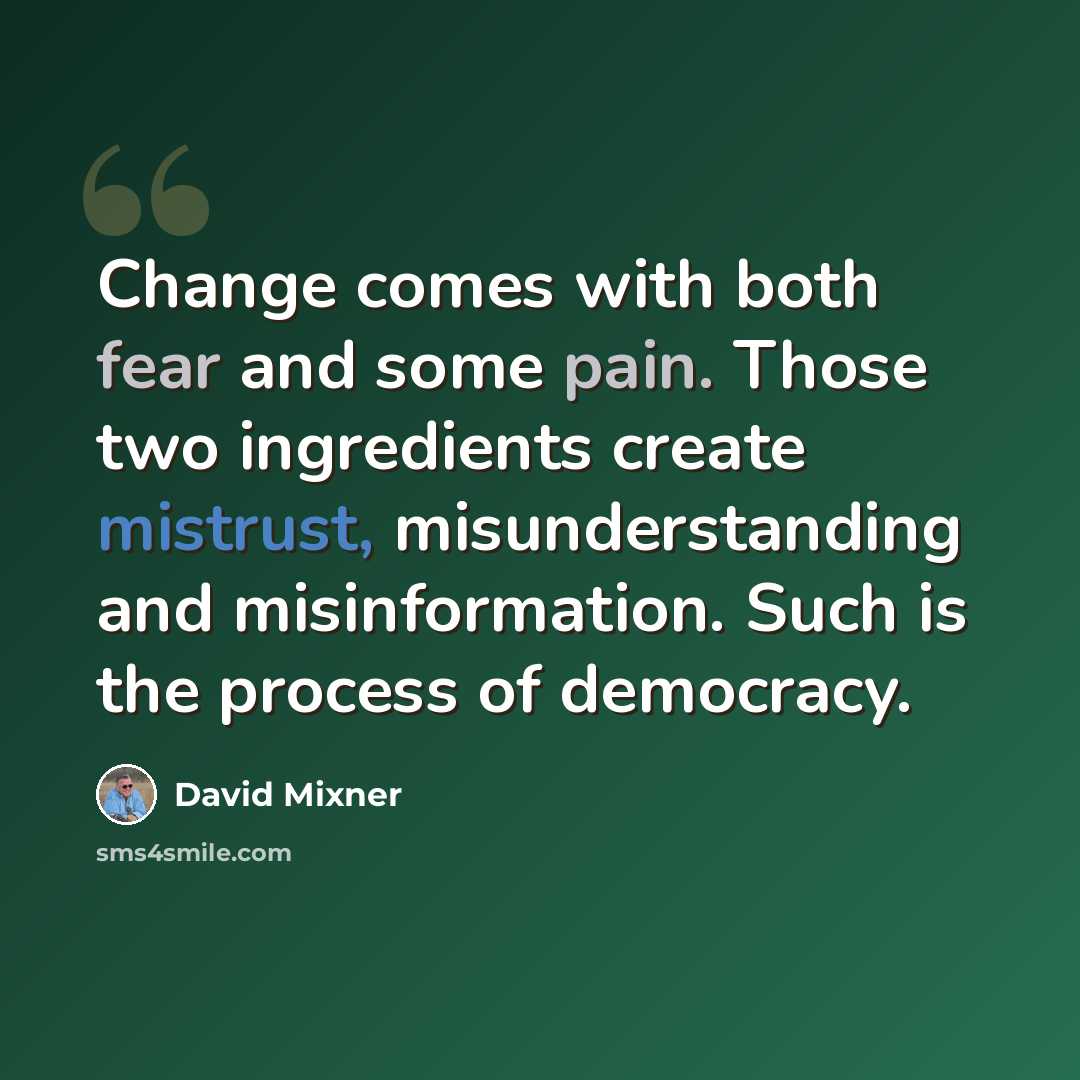 “Change comes with both fear and some pain. Those two ingredients create mistrust, misunderstanding and misinformation. Such is the process of democracy.” quote by David Mixner