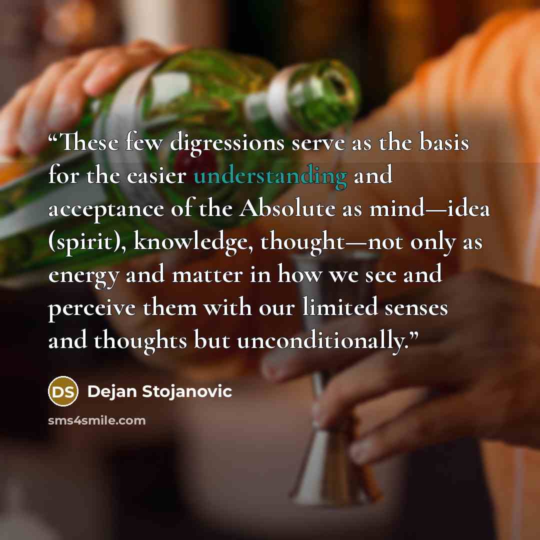 “These few digressions serve as the basis for the easier understanding and acceptance of the Absolute as mind—idea (spirit), knowledge, thought—not only as energy and matter in how we see and perceive them with our limited senses and thoughts but unconditionally.” quote by Dejan Stojanovic