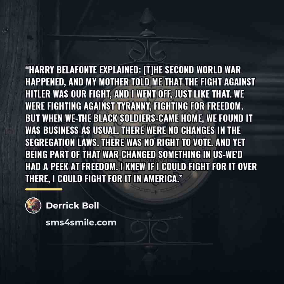 “Harry Belafonte explained: [T]he Second World War happened, and my mother told me that the fight against Hitler was our fight, and I went off, just like that. We were fighting against tyranny, fighting for freedom. But when we-the Black soldiers-came home, we found it was business as usual. There…” quote by Derrick Bell