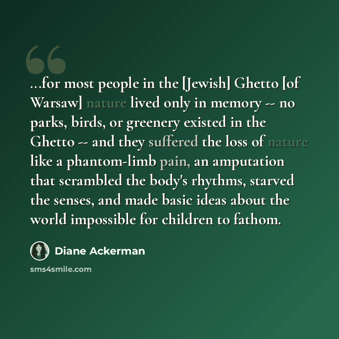 “...for most people in the [Jewish] Ghetto [of Warsaw] nature lived only in memory -- no parks, birds, or greenery existed in the Ghetto -- and they suffered the loss of nature like a phantom-limb pain, an amputation that scrambled the body's rhythms, starved the senses, and made basic ideas about…” quote by Diane Ackerman