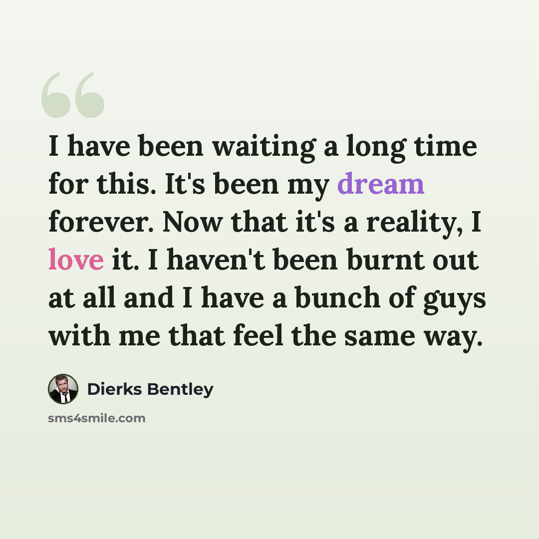 “I have been waiting a long time for this. It's been my dream forever. Now that it's a reality, I love it. I haven't been burnt out at all and I have a bunch of guys with me that feel the same way.” quote by Dierks Bentley