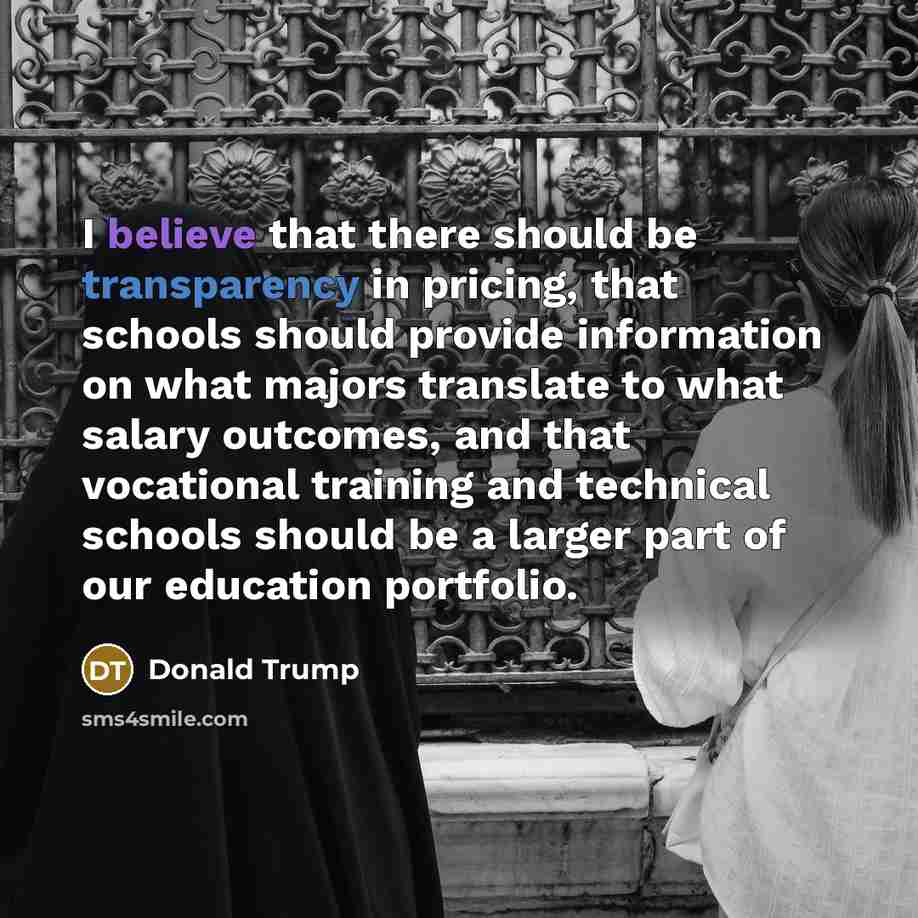 “I believe that there should be transparency in pricing, that schools should provide information on what majors translate to what salary outcomes, and that vocational training and technical schools should be a larger part of our education portfolio.” quote by Donald Trump
