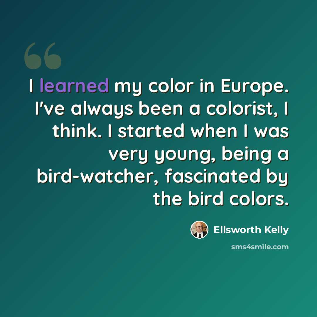“I learned my color in Europe. I've always been a colorist, I think. I started when I was very young, being a bird-watcher, fascinated by the bird colors.” quote by Ellsworth Kelly