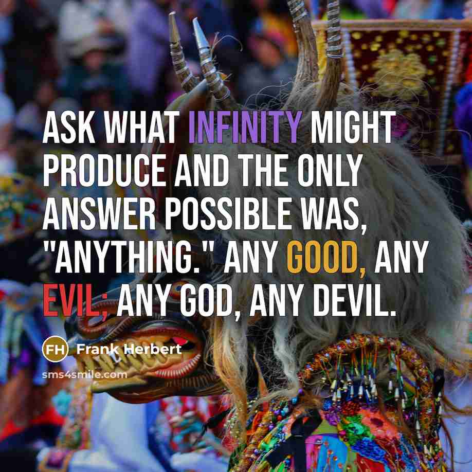 “Ask what Infinity might produce and the only answer possible was, "Anything." Any good, any evil; any god, any devil.” quote by Frank Herbert