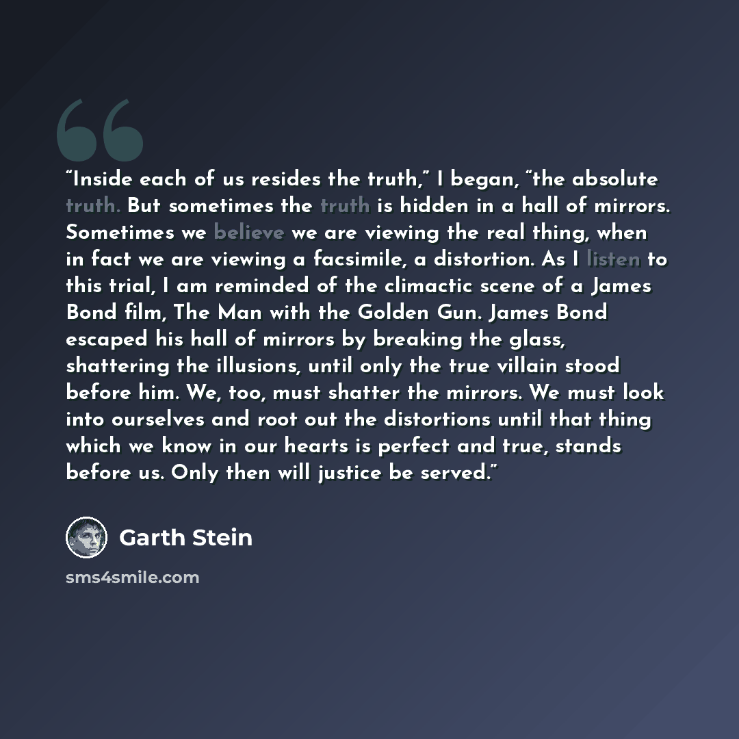 “Inside each of us resides the truth,” I began, “the absolute truth. But sometimes the truth is hidden in a hall of mirrors. Sometimes we believe we are viewing the real thing, when in fact we are viewing a facsimile, a distortion. As I listen to this trial, I am reminded of the climactic scene of…” quote by Garth Stein