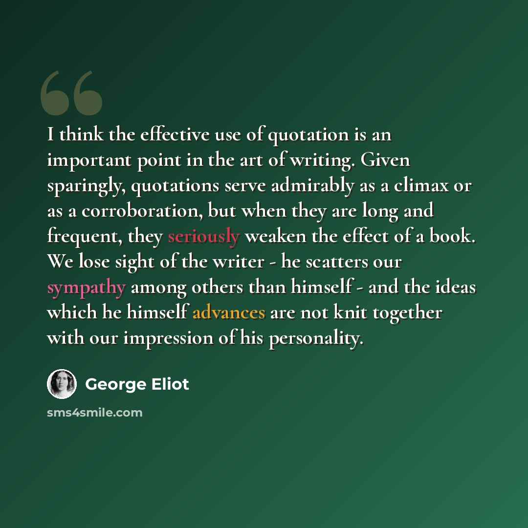 “I think the effective use of quotation is an important point in the art of writing. Given sparingly, quotations serve admirably as a climax or as a corroboration, but when they are long and frequent, they seriously weaken the effect of a book. We lose sight of the writer - he scatters our sympathy…” quote by George Eliot