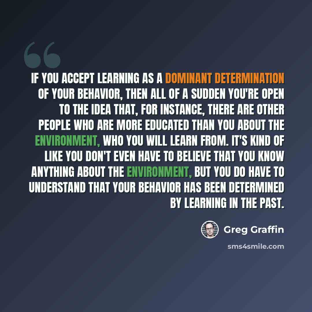 “If you accept learning as a dominant determination of your behavior, then all of a sudden you're open to the idea that, for instance, there are other people who are more educated than you about the environment, who you will learn from. It's kind of like you don't even have to believe that you know…” quote by Greg Graffin