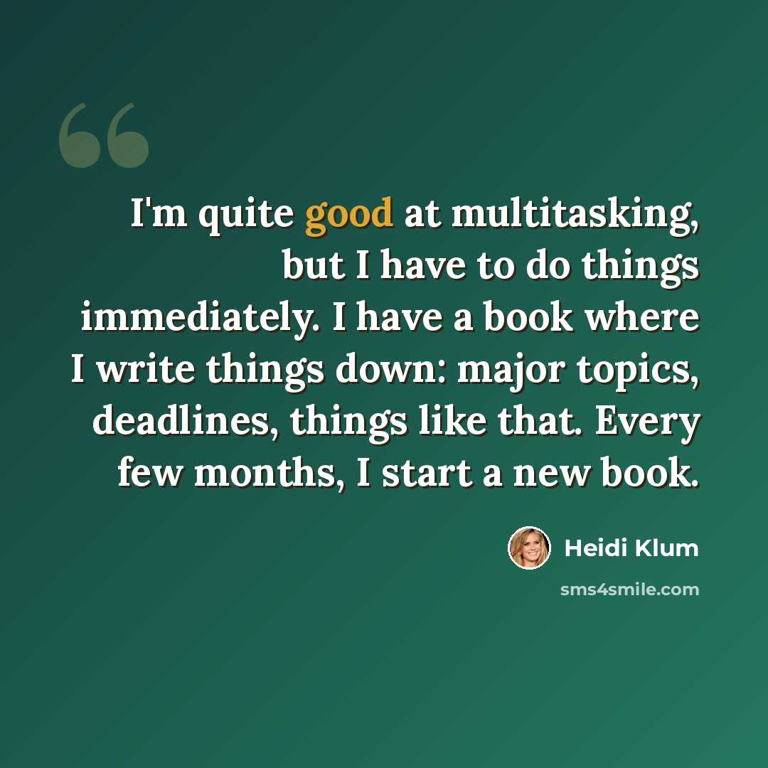 “I'm quite good at multitasking, but I have to do things immediately. I have a book where I write things down: major topics, deadlines, things like that. Every few months, I start a new book.” quote by Heidi Klum