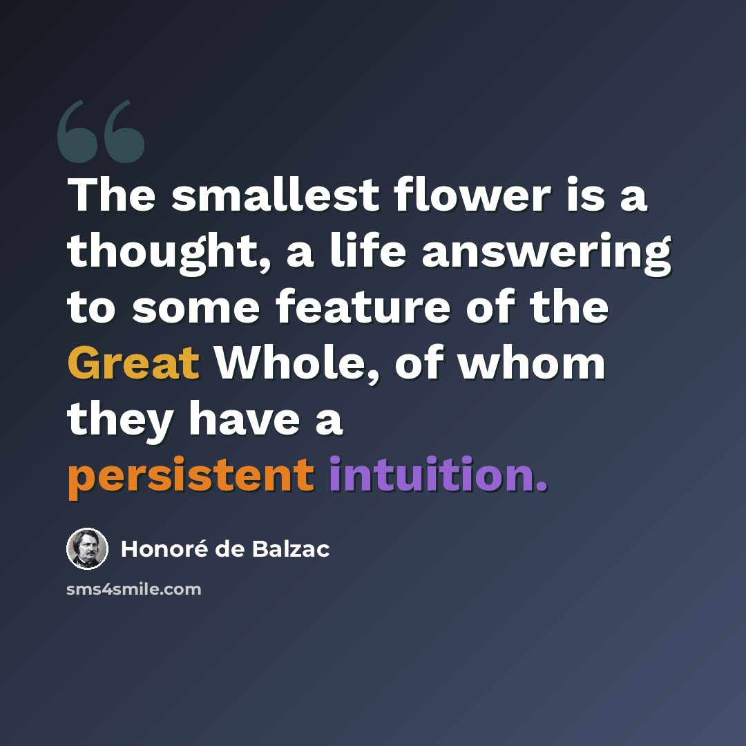 “The smallest flower is a thought, a life answering to some feature of the Great Whole, of whom they have a persistent intuition.” quote by Honore de Balzac