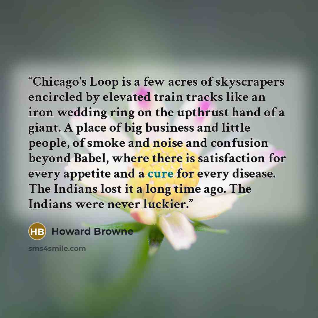 “Chicago's Loop is a few acres of skyscrapers encircled by elevated train tracks like an iron wedding ring on the upthrust hand of a giant. A place of big business and little people, of smoke and noise and confusion beyond Babel, where there is satisfaction for every appetite and a cure for every…” quote by Howard Browne
