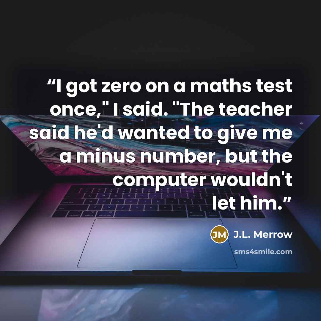 “I got zero on a maths test once," I said. "The teacher said he'd wanted to give me a minus number, but the computer wouldn't let him.” quote by J.L. Merrow