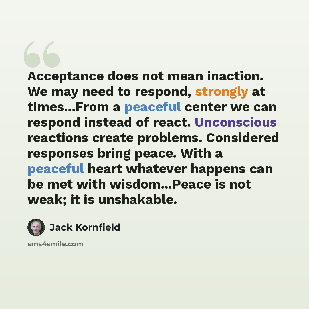 “Acceptance does not mean inaction. We may need to respond, strongly at times...From a peaceful center we can respond instead of react. Unconscious reactions create problems. Considered responses bring peace. With a peaceful heart whatever happens can be met with wisdom...Peace is not weak; it is…” quote by Jack Kornfield