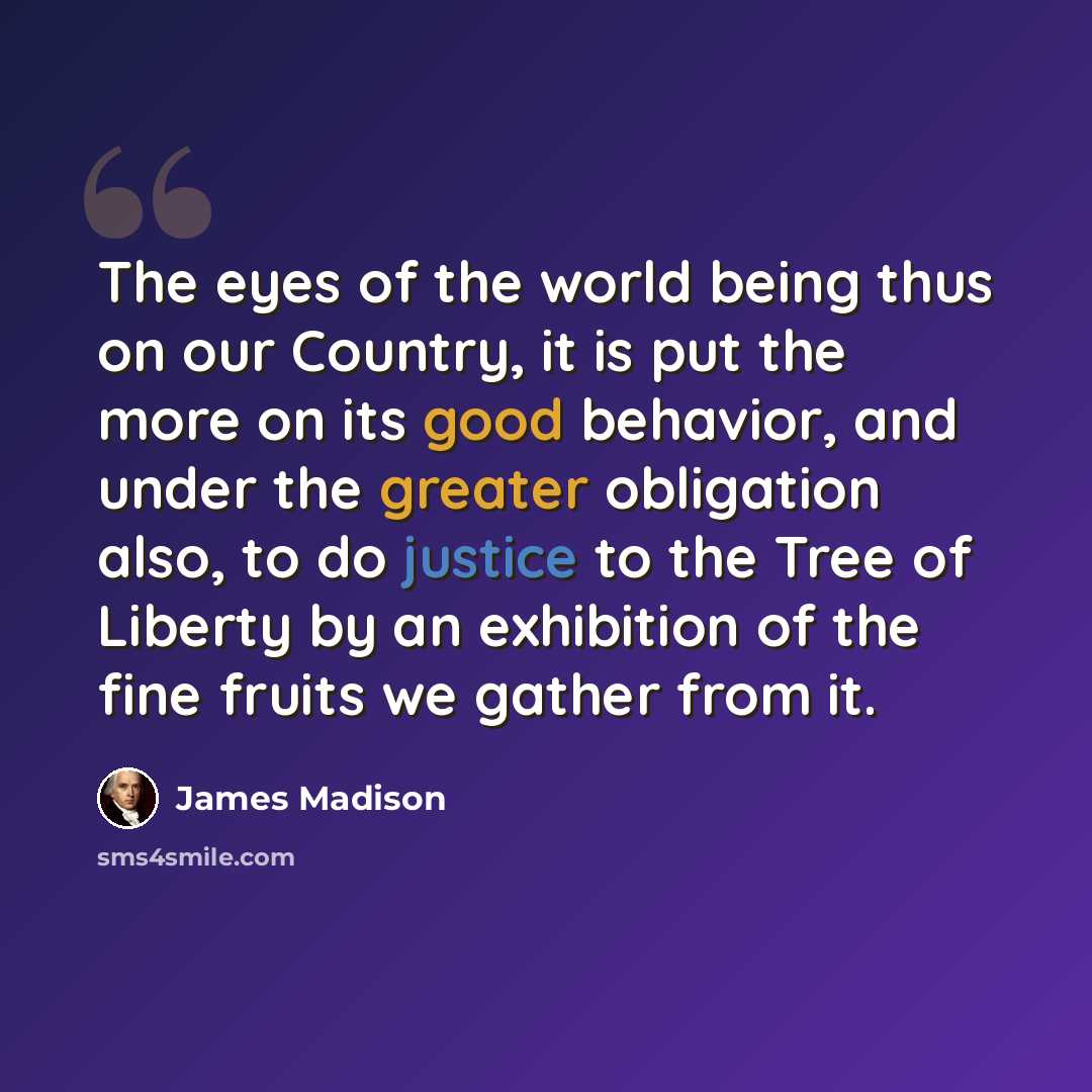 “The eyes of the world being thus on our Country, it is put the more on its good behavior, and under the greater obligation also, to do justice to the Tree of Liberty by an exhibition of the fine fruits we gather from it.” quote by James Madison